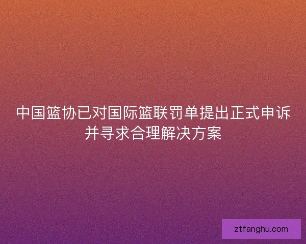 中国篮协已对国际篮联罚单提出正式申诉并寻求合理解决方案 中国篮协已对国际篮联罚单提出正式申诉并寻求合理解决方案