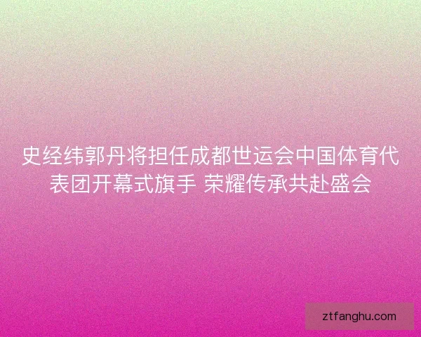 史经纬郭丹将担任成都世运会中国体育代表团开幕式旗手 荣耀传承共赴盛会