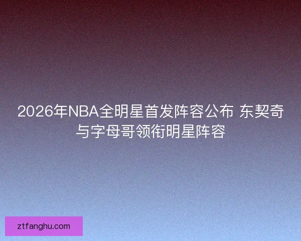 2026年NBA全明星首发阵容公布 东契奇与字母哥领衔明星阵容 2026年NBA全明星首发阵容公布 东契奇与字母哥领衔明星阵容