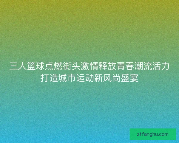 三人篮球点燃街头激情释放青春潮流活力打造城市运动新风尚盛宴 三人篮球点燃街头激情释放青春潮流活力打造城市运动新风尚盛宴
