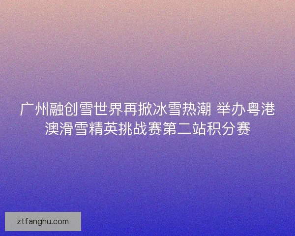 广州融创雪世界再掀冰雪热潮 举办粤港澳滑雪精英挑战赛第二站积分赛