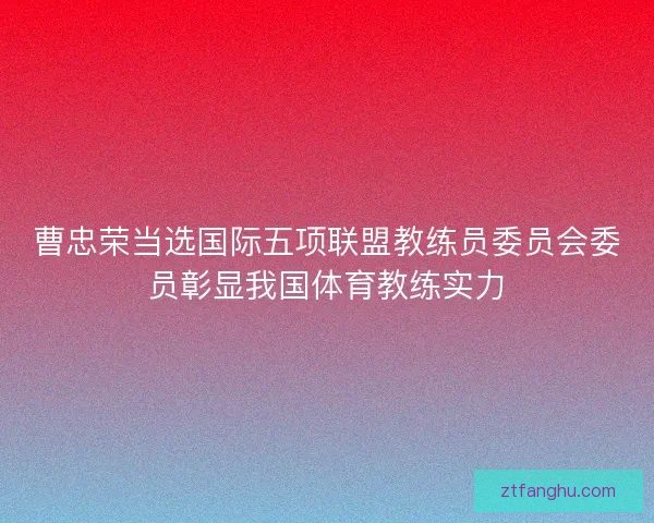 曹忠荣当选国际五项联盟教练员委员会委员彰显我国体育教练实力
