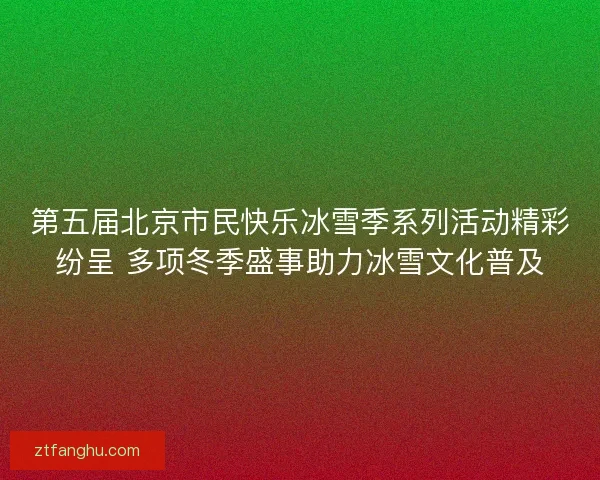 第五届北京市民快乐冰雪季系列活动精彩纷呈 多项冬季盛事助力冰雪文化普及