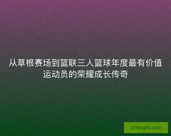 从草根赛场到篮联三人篮球年度最有价值运动员的荣耀成长传奇 从草根赛场到篮联三人篮球年度最有价值运动员的荣耀成长传奇