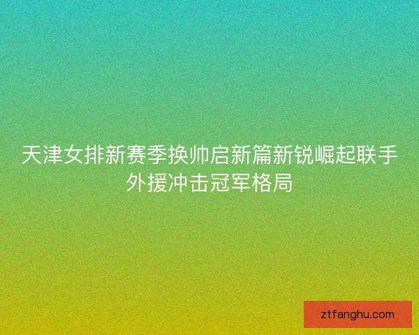 天津女排新赛季换帅启新篇新锐崛起联手外援冲击冠军格局