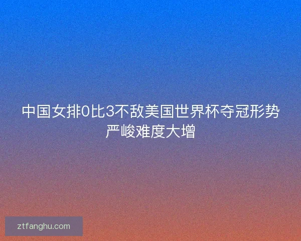 中国女排0比3不敌美国世界杯夺冠形势严峻难度大增