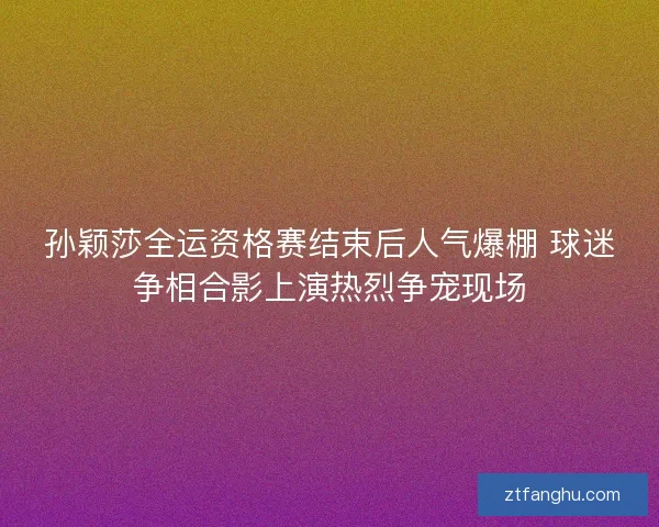 孙颖莎全运资格赛结束后人气爆棚 球迷争相合影上演热烈争宠现场 孙颖莎全运资格赛结束后人气爆棚 球迷争相合影上演热烈争宠现场