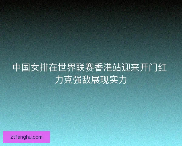 中国女排在世界联赛香港站迎来开门红 力克强敌展现实力 中国女排在世界联赛香港站迎来开门红 力克强敌展现实力