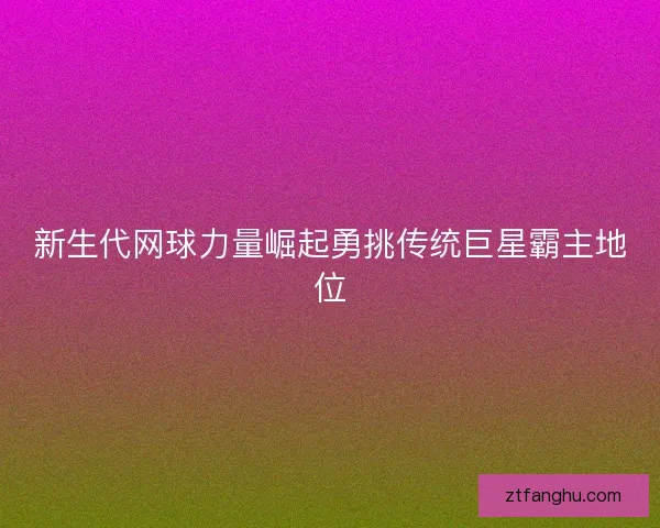 新生代网球力量崛起勇挑传统巨星霸主地位 新生代网球力量崛起勇挑传统巨星霸主地位