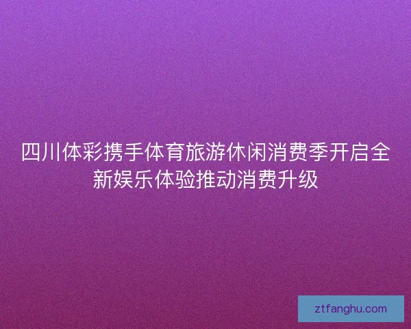 四川体彩携手体育旅游休闲消费季开启全新娱乐体验推动消费升级 四川体彩携手体育旅游休闲消费季开启全新娱乐体验推动消费升级