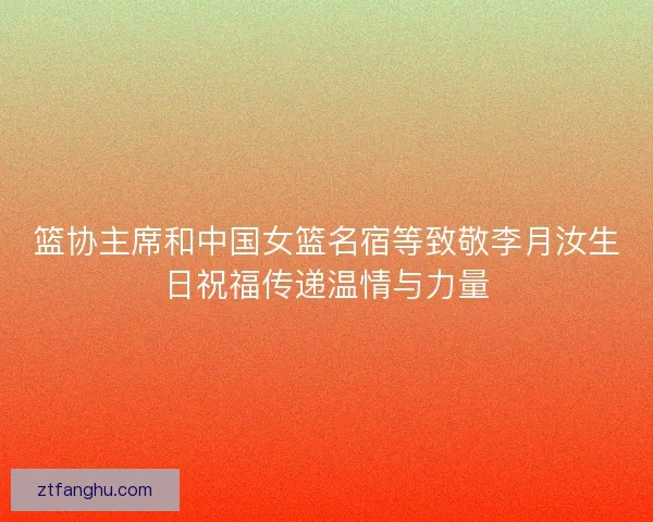 篮协主席和中国女篮名宿等致敬李月汝生日祝福传递温情与力量