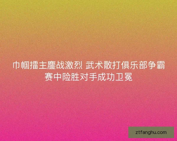 巾帼擂主鏖战激烈 武术散打俱乐部争霸赛中险胜对手成功卫冕 巾帼擂主鏖战激烈 武术散打俱乐部争霸赛中险胜对手成功卫冕